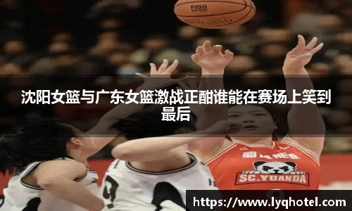 沈阳女篮与广东女篮激战正酣谁能在赛场上笑到最后