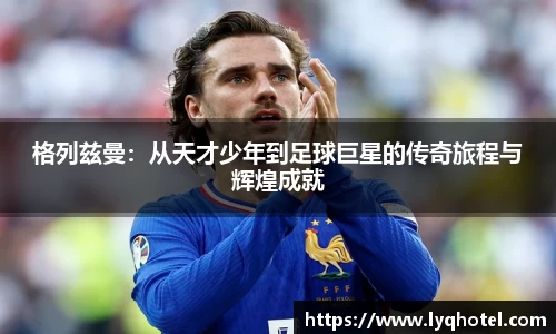 格列兹曼：从天才少年到足球巨星的传奇旅程与辉煌成就