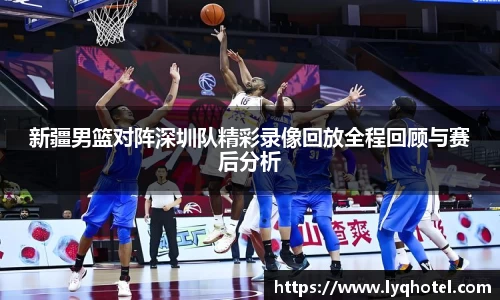 新疆男篮对阵深圳队精彩录像回放全程回顾与赛后分析