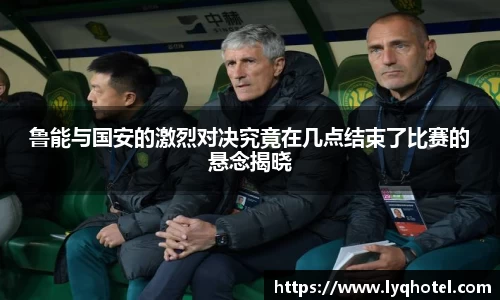 鲁能与国安的激烈对决究竟在几点结束了比赛的悬念揭晓