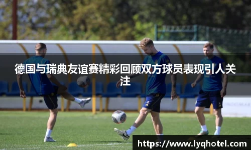 德国与瑞典友谊赛精彩回顾双方球员表现引人关注