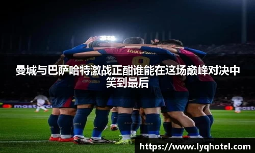 曼城与巴萨哈特激战正酣谁能在这场巅峰对决中笑到最后